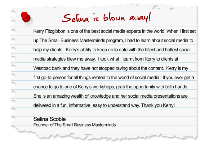 Kerry Fitzgibbon is one of the best social media experts in the world. When I first set up The Small Business Masterminds program, I had to learn about social media to help my clients. Kerrys ability to keep up to date with the latest and hottest social media strategies blew me away.  I took what I learnt from Kerry to clients at Westpac bank and they have not stopped raving about the content. Kerry is my first go-to-person for all things related to the world of social media. If you ever get a chance to go to one of Kerrys workshops, grab the opportunity with both hands. She is an amazing wealth of knowledge and her social media presentations are delivered in a fun, informative, easy to understand way. Thank you Kerry! Selina Scoble, Founder of The Small Business Masterminds