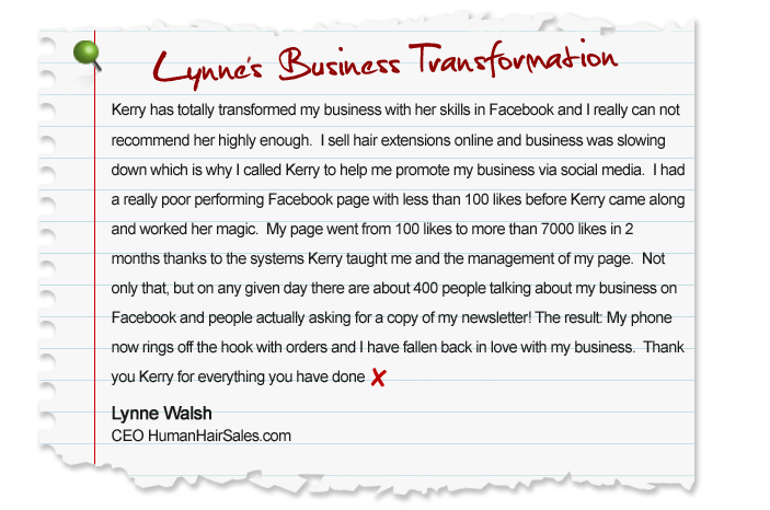 Kerry has totally transformed my business with her skills in Facebook and I really can not recommend her highly enough. I sell hair extensions online and business was slowing down which is why I called Kerry to help me promote my business via social media. I had a really poor performing Facebook page with less than 100 likes before Kerry came along and worked her magic. My page went from 100 likes to more than 7000 likes in 2 months thanks to the systems Kerry taught me and the management of my page. Not only that, but on any given day there are about 400 people talking about my business on Facebook and people actually asking for a copy of my newsletter! The result: My phone now rings off the hook with orders and I have fallen back in love with my business. Thank you Kerry for everything you have done. Lynne Walsh, CEO HumanHairSales.com